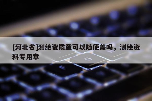 [河北省]測繪資質章可以隨便蓋嗎，測繪資料專用章