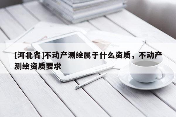 [河北省]不動產測繪屬于什么資質，不動產測繪資質要求