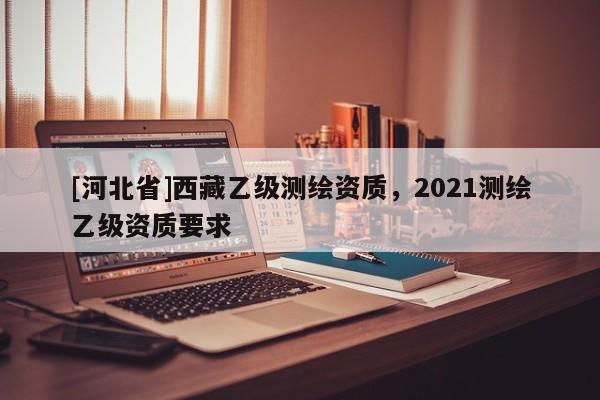[河北省]西藏乙級測繪資質，2021測繪乙級資質要求