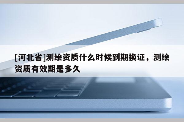 [河北省]測繪資質什么時候到期換證，測繪資質有效期是多久