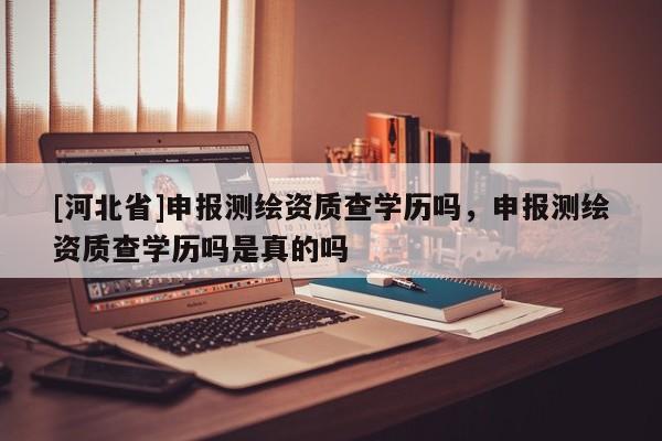 [河北省]申報(bào)測(cè)繪資質(zhì)查學(xué)歷嗎，申報(bào)測(cè)繪資質(zhì)查學(xué)歷嗎是真的嗎
