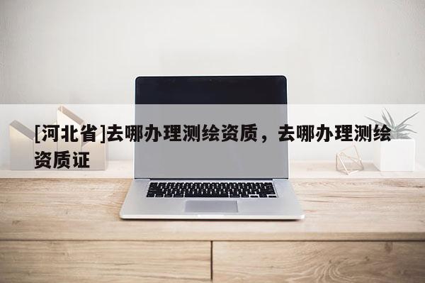 [河北省]去哪辦理測繪資質(zhì)，去哪辦理測繪資質(zhì)證