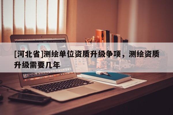 [河北省]測繪單位資質升級爭項，測繪資質升級需要幾年
