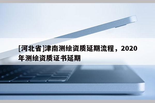[河北省]津南測(cè)繪資質(zhì)延期流程，2020年測(cè)繪資質(zhì)證書(shū)延期