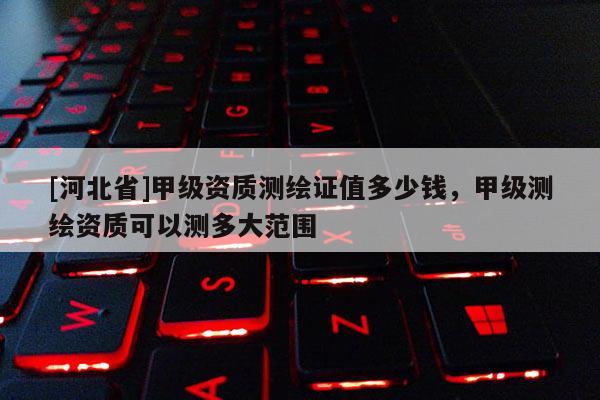 [河北省]甲級資質(zhì)測繪證值多少錢，甲級測繪資質(zhì)可以測多大范圍