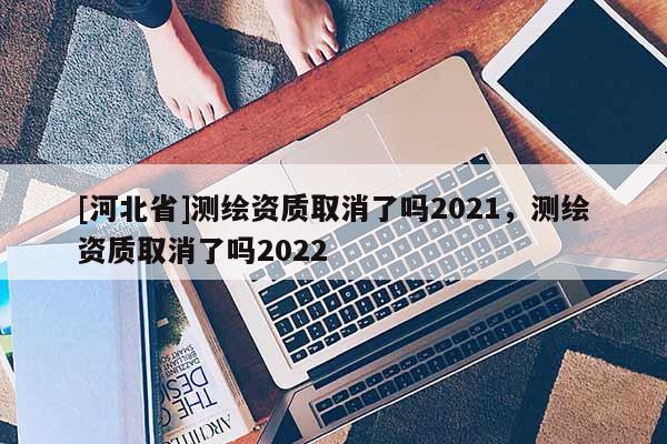 [河北省]測繪資質(zhì)取消了嗎2021，測繪資質(zhì)取消了嗎2022