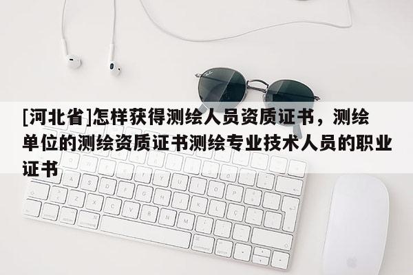 [河北省]怎樣獲得測繪人員資質證書，測繪單位的測繪資質證書測繪專業技術人員的職業證書