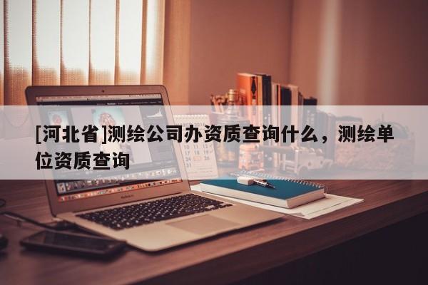 [河北省]測繪公司辦資質查詢什么，測繪單位資質查詢