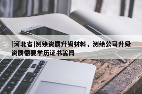 [河北省]測繪資質升級材料，測繪公司升級資質需要學歷證書騙局