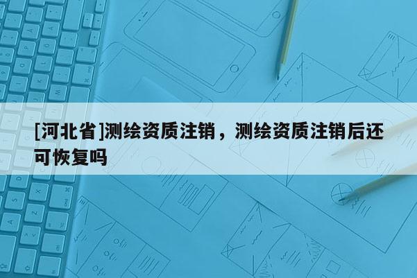 [河北省]測(cè)繪資質(zhì)注銷，測(cè)繪資質(zhì)注銷后還可恢復(fù)嗎