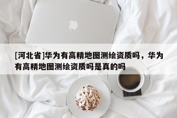 [河北省]華為有高精地圖測繪資質嗎，華為有高精地圖測繪資質嗎是真的嗎
