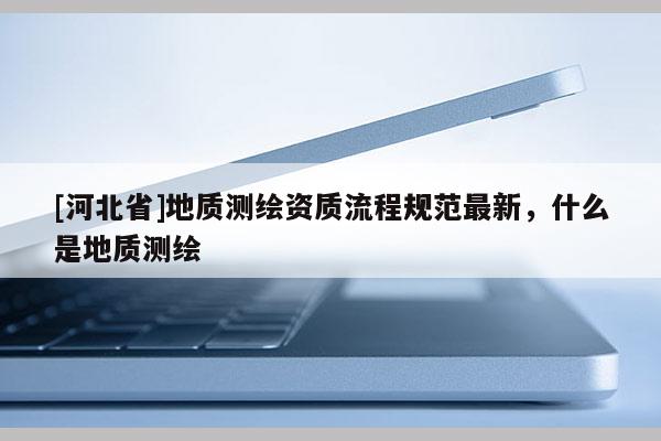 [河北省]地質(zhì)測繪資質(zhì)流程規(guī)范最新，什么是地質(zhì)測繪