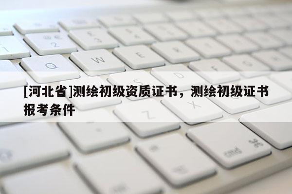 [河北省]測繪初級資質證書，測繪初級證書報考條件