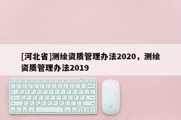 [河北省]測繪資質(zhì)管理辦法2020，測繪資質(zhì)管理辦法2019