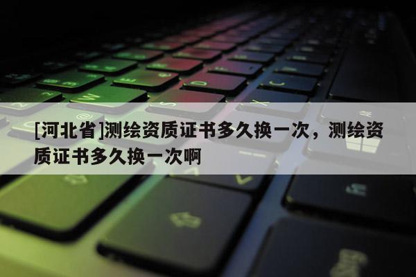[河北省]測繪資質證書多久換一次，測繪資質證書多久換一次啊