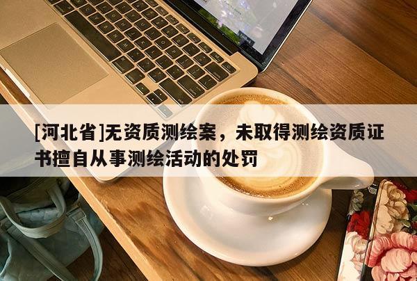 [河北省]無資質測繪案，未取得測繪資質證書擅自從事測繪活動的處罰