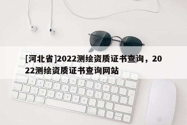 [河北省]2022測(cè)繪資質(zhì)證書(shū)查詢，2022測(cè)繪資質(zhì)證書(shū)查詢網(wǎng)站