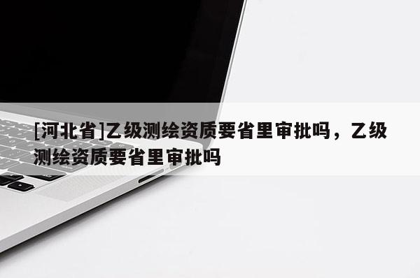 [河北省]乙級測繪資質要省里審批嗎，乙級測繪資質要省里審批嗎