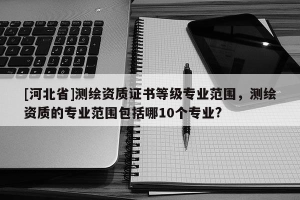 [河北省]測繪資質證書等級專業范圍，測繪資質的專業范圍包括哪10個專業?