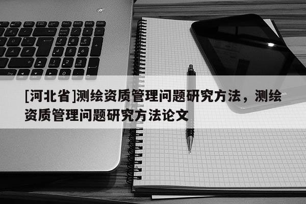 [河北省]測(cè)繪資質(zhì)管理問題研究方法，測(cè)繪資質(zhì)管理問題研究方法論文