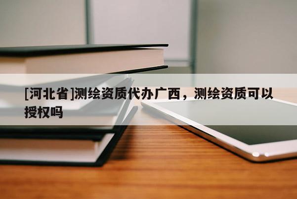 [河北省]測繪資質代辦廣西，測繪資質可以授權嗎