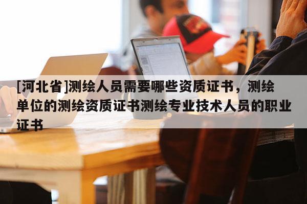 [河北省]測繪人員需要哪些資質證書，測繪單位的測繪資質證書測繪專業技術人員的職業證書