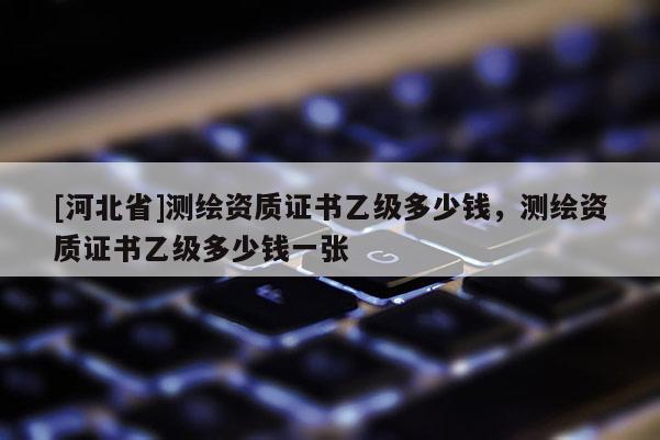 [河北省]測繪資質證書乙級多少錢，測繪資質證書乙級多少錢一張