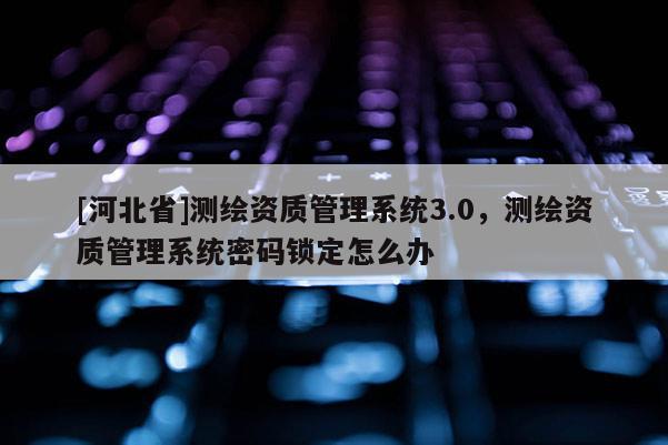 [河北省]測繪資質管理系統3.0，測繪資質管理系統密碼鎖定怎么辦