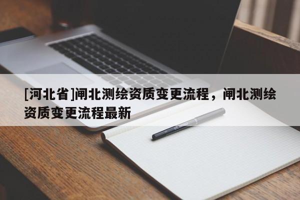 [河北省]閘北測(cè)繪資質(zhì)變更流程，閘北測(cè)繪資質(zhì)變更流程最新