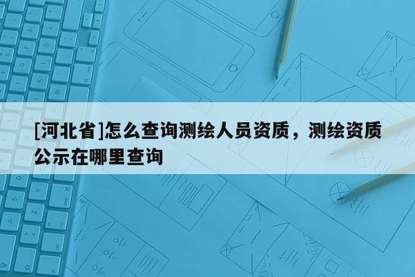 [河北省]怎么查詢測繪人員資質(zhì)，測繪資質(zhì)公示在哪里查詢