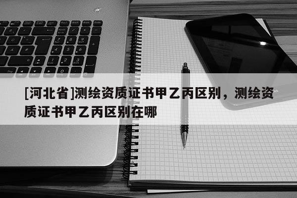 [河北省]測繪資質(zhì)證書甲乙丙區(qū)別，測繪資質(zhì)證書甲乙丙區(qū)別在哪