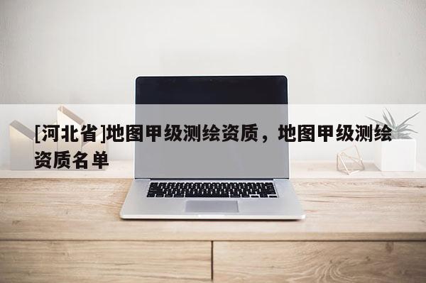 [河北省]地圖甲級測繪資質，地圖甲級測繪資質名單
