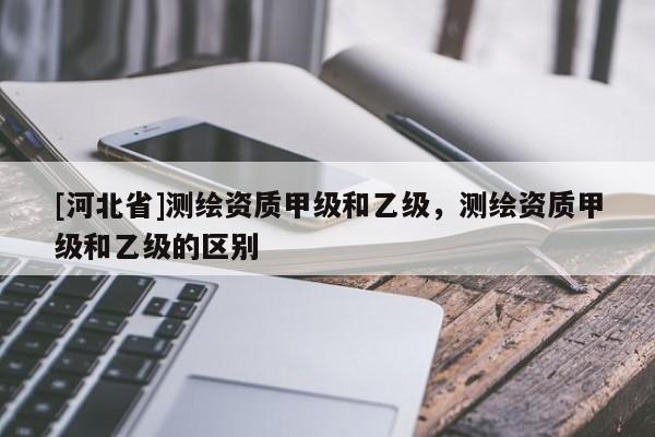 [河北省]測繪資質甲級和乙級，測繪資質甲級和乙級的區別