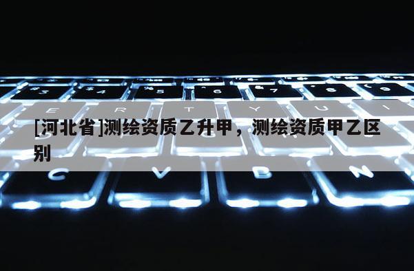 [河北省]測(cè)繪資質(zhì)乙升甲，測(cè)繪資質(zhì)甲乙區(qū)別