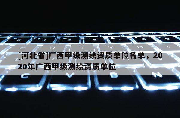 [河北省]廣西甲級測繪資質(zhì)單位名單，2020年廣西甲級測繪資質(zhì)單位