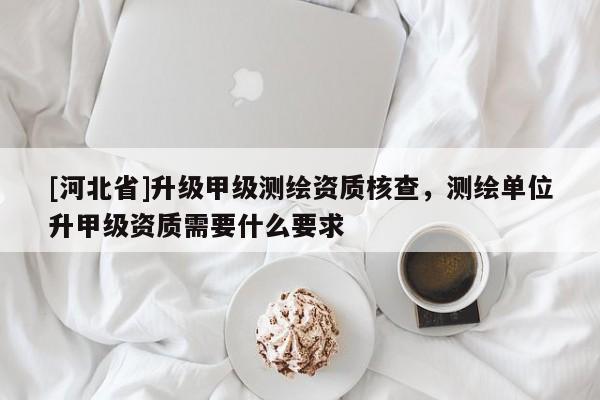 [河北省]升級甲級測繪資質(zhì)核查，測繪單位升甲級資質(zhì)需要什么要求