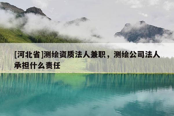 [河北省]測繪資質法人兼職，測繪公司法人承擔什么責任