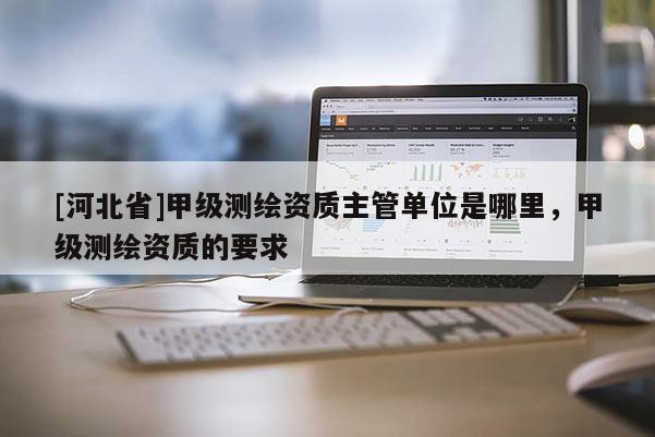 [河北省]甲級(jí)測(cè)繪資質(zhì)主管單位是哪里，甲級(jí)測(cè)繪資質(zhì)的要求