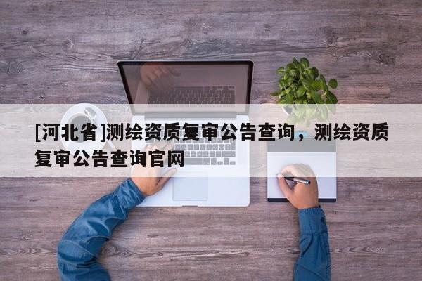 [河北省]測繪資質復審公告查詢，測繪資質復審公告查詢官網