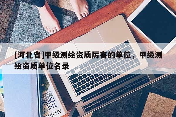 [河北省]甲級測繪資質厲害的單位，甲級測繪資質單位名錄