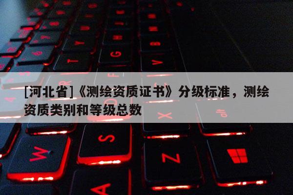[河北省]《測(cè)繪資質(zhì)證書(shū)》分級(jí)標(biāo)準(zhǔn)，測(cè)繪資質(zhì)類別和等級(jí)總數(shù)