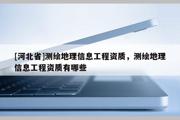 [河北省]測繪地理信息工程資質，測繪地理信息工程資質有哪些