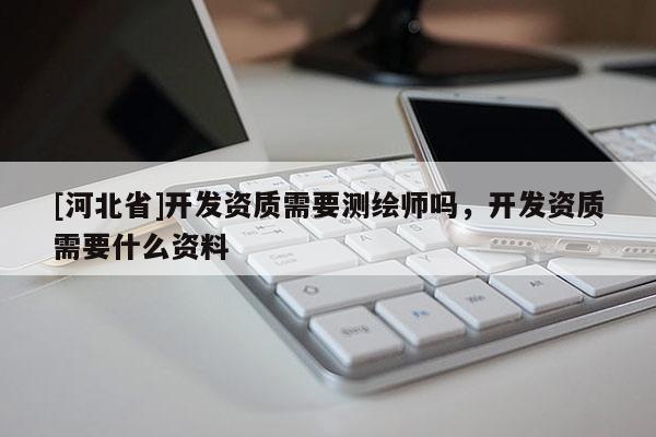 [河北省]開發(fā)資質(zhì)需要測繪師嗎，開發(fā)資質(zhì)需要什么資料