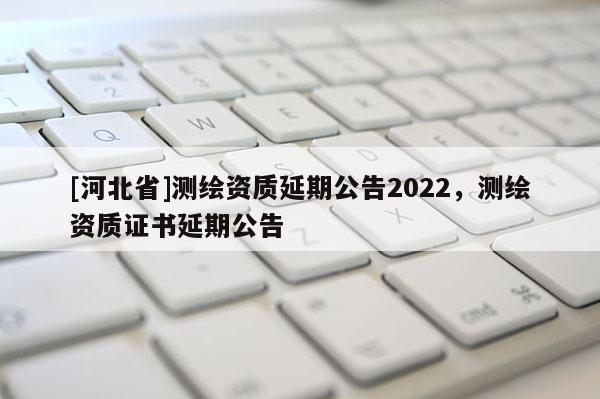 [河北省]測(cè)繪資質(zhì)延期公告2022，測(cè)繪資質(zhì)證書(shū)延期公告