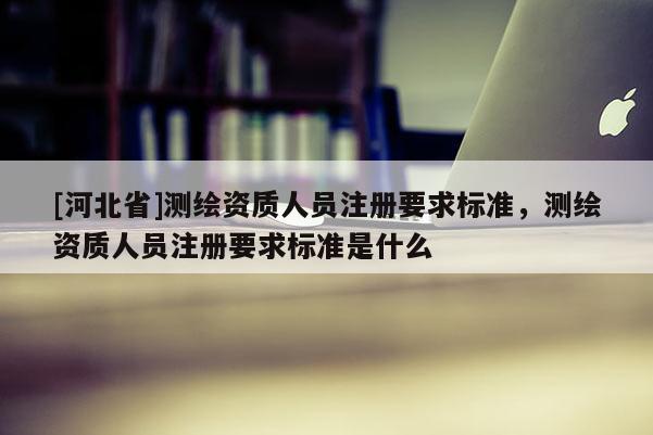 [河北省]測繪資質(zhì)人員注冊要求標(biāo)準(zhǔn)，測繪資質(zhì)人員注冊要求標(biāo)準(zhǔn)是什么