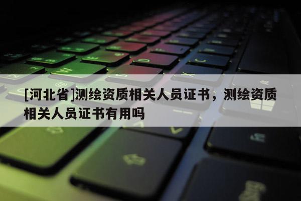 [河北省]測繪資質相關人員證書，測繪資質相關人員證書有用嗎