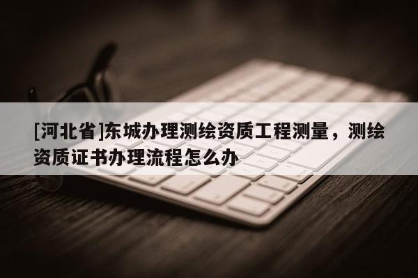 [河北省]東城辦理測繪資質工程測量，測繪資質證書辦理流程怎么辦