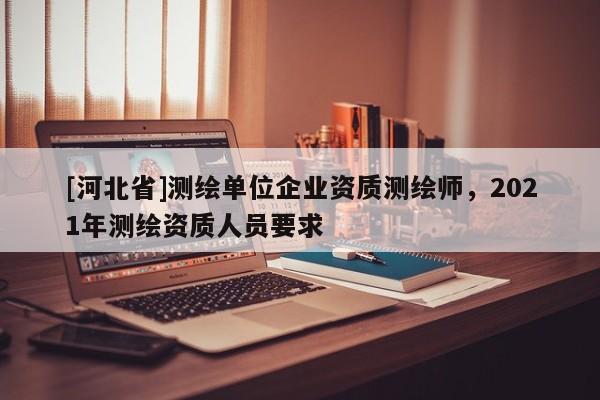 [河北省]測繪單位企業資質測繪師，2021年測繪資質人員要求