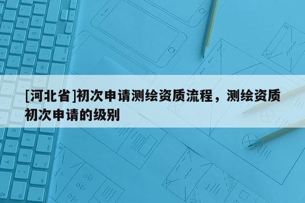 [河北省]初次申請(qǐng)測(cè)繪資質(zhì)流程，測(cè)繪資質(zhì)初次申請(qǐng)的級(jí)別