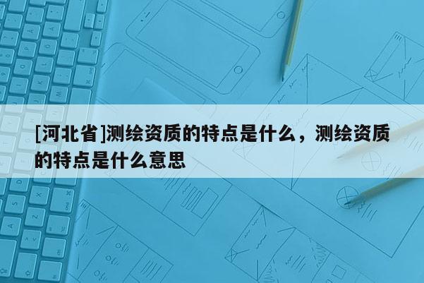 [河北省]測繪資質的特點是什么，測繪資質的特點是什么意思
